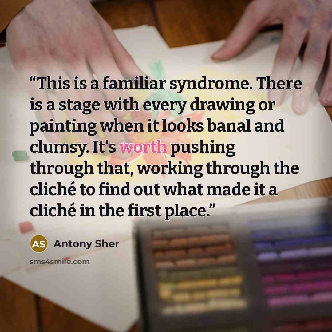 “This is a familiar syndrome. There is a stage with every drawing or painting when it looks banal and clumsy. It's worth pushing through that, working through the cliché to find out what made it a cliché in the first place.” quote by Antony Sher