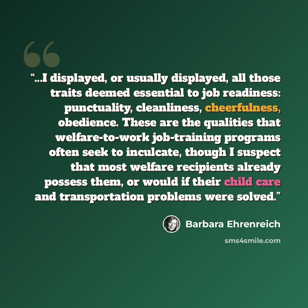 “...I displayed, or usually displayed, all those traits deemed essential to job readiness: punctuality, cleanliness, cheerfulness, obedience. These are the qualities that welfare-to-work job-training programs often seek to inculcate, though I suspect that most welfare recipients already possess…” quote by Barbara Ehrenreich
