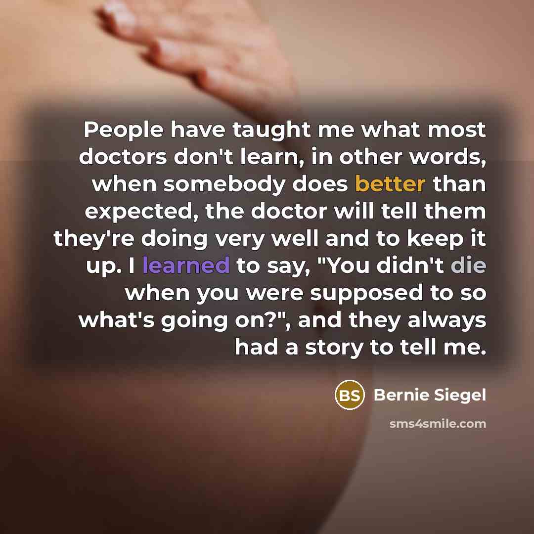 “People have taught me what most doctors don't learn, in other words, when somebody does better than expected, the doctor will tell them they're doing very well and to keep it up. I learned to say, "You didn't die when you were supposed to so what's going on?", and they always had a story to tell me.” quote by Bernie Siegel