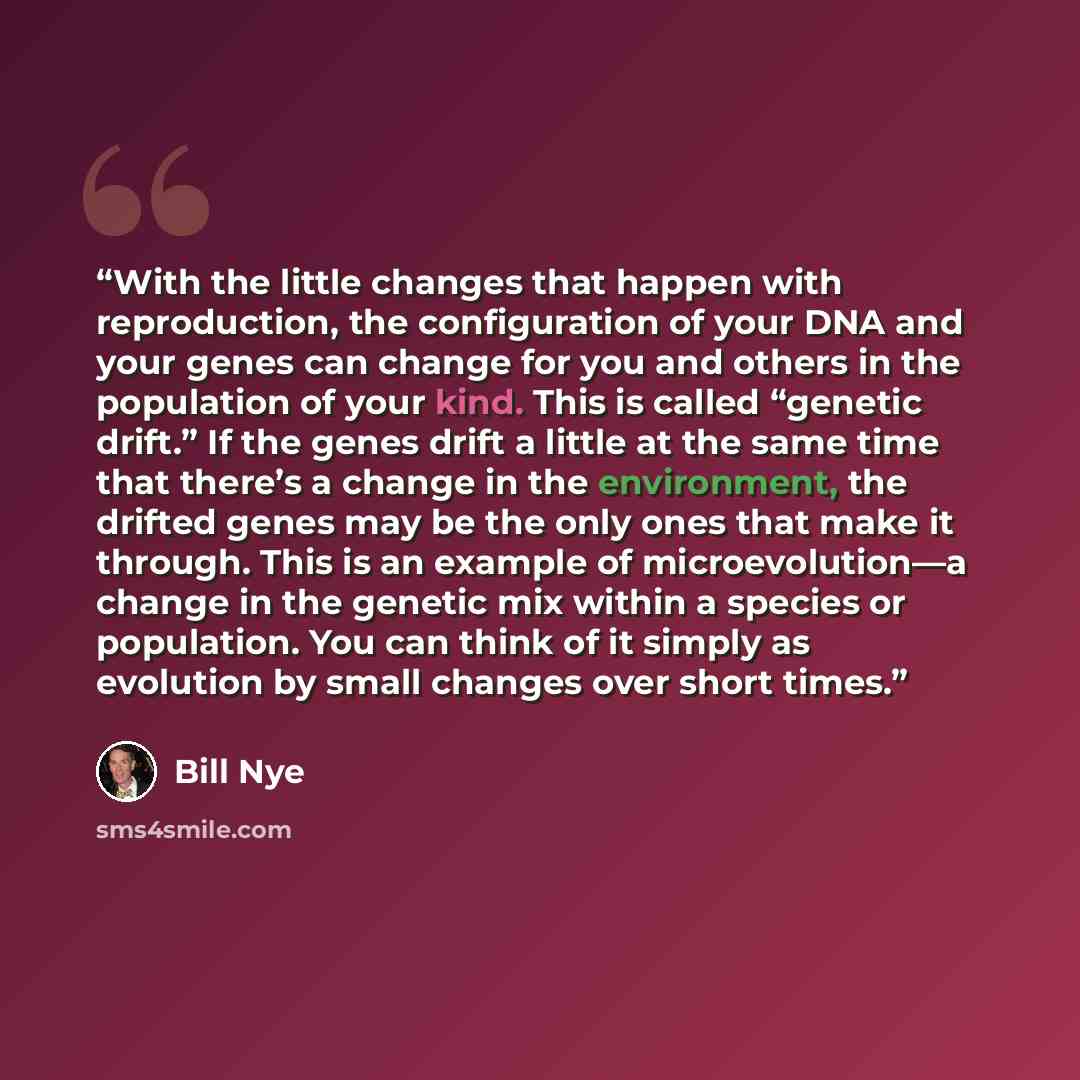 “With the little changes that happen with reproduction, the configuration of your DNA and your genes can change for you and others in the population of your kind. This is called “genetic drift.” If the genes drift a little at the same time that there’s a change in the environment, the drifted genes…” quote by Bill Nye