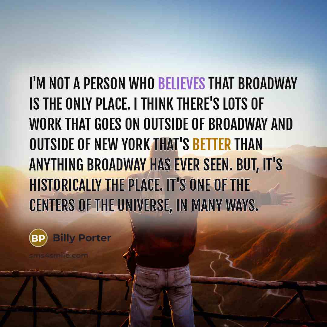 “I'm not a person who believes that Broadway is the only place. I think there's lots of work that goes on outside of Broadway and outside of New York that's better than anything Broadway has ever seen. But, it's historically the place. It's one of the centers of the universe, in many ways.” quote by Billy Porter