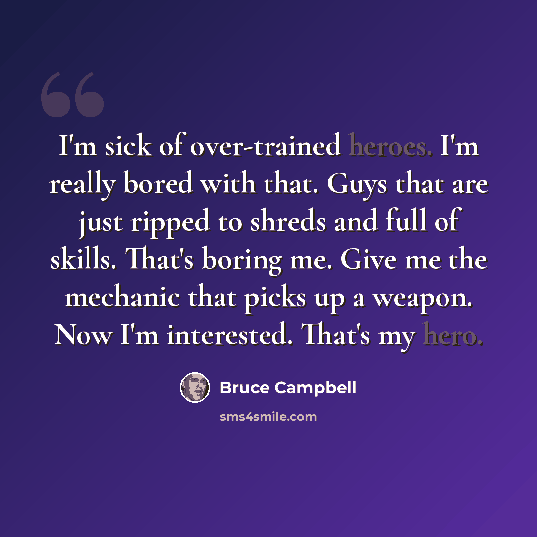 “I'm sick of over-trained heroes. I'm really bored with that. Guys that are just ripped to shreds and full of skills. That's boring me. Give me the mechanic that picks up a weapon. Now I'm interested. That's my hero.” quote by Bruce Campbell