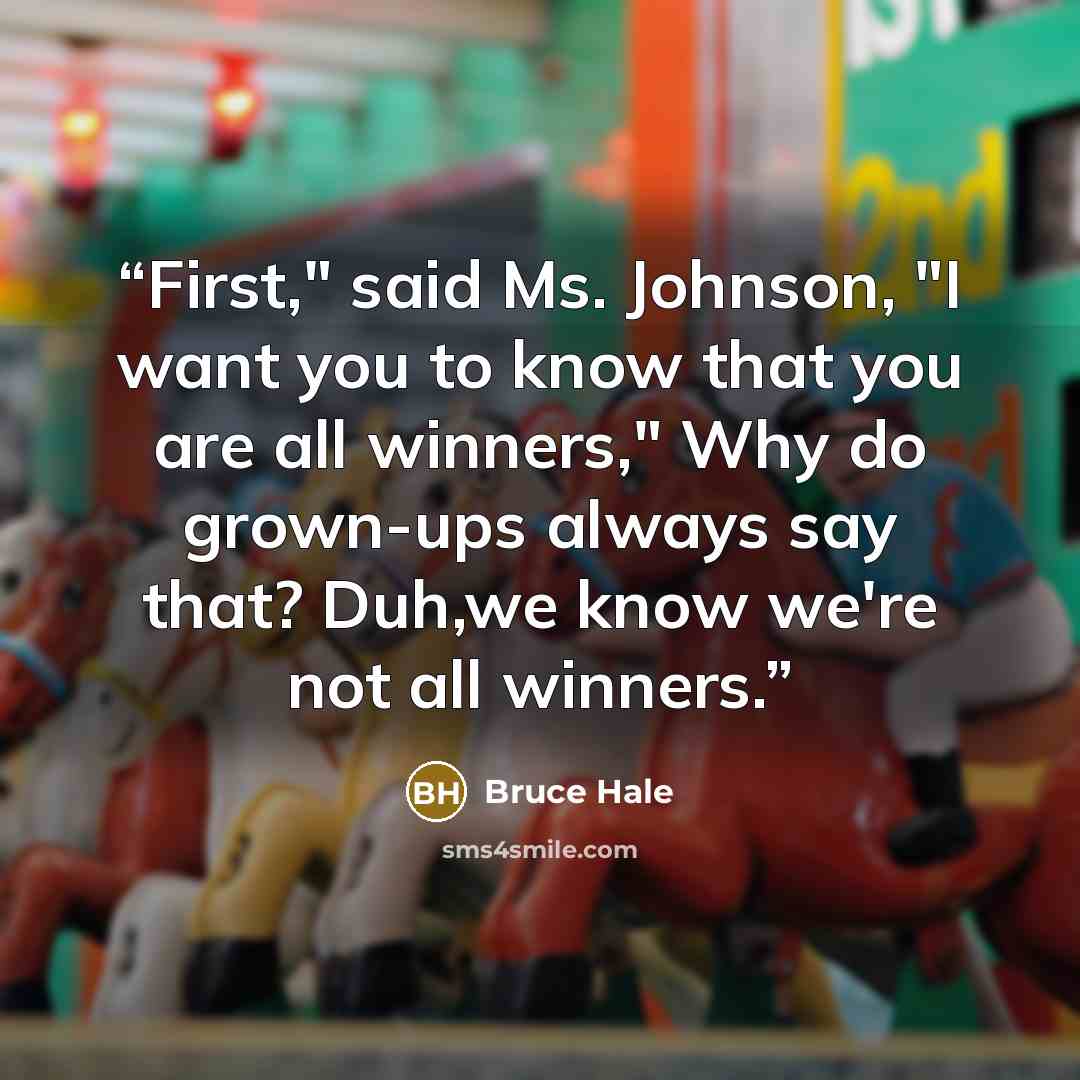 “First," said Ms. Johnson, "I want you to know that you are all winners," Why do grown-ups always say that? Duh,we know we're not all winners.” quote by Bruce Hale