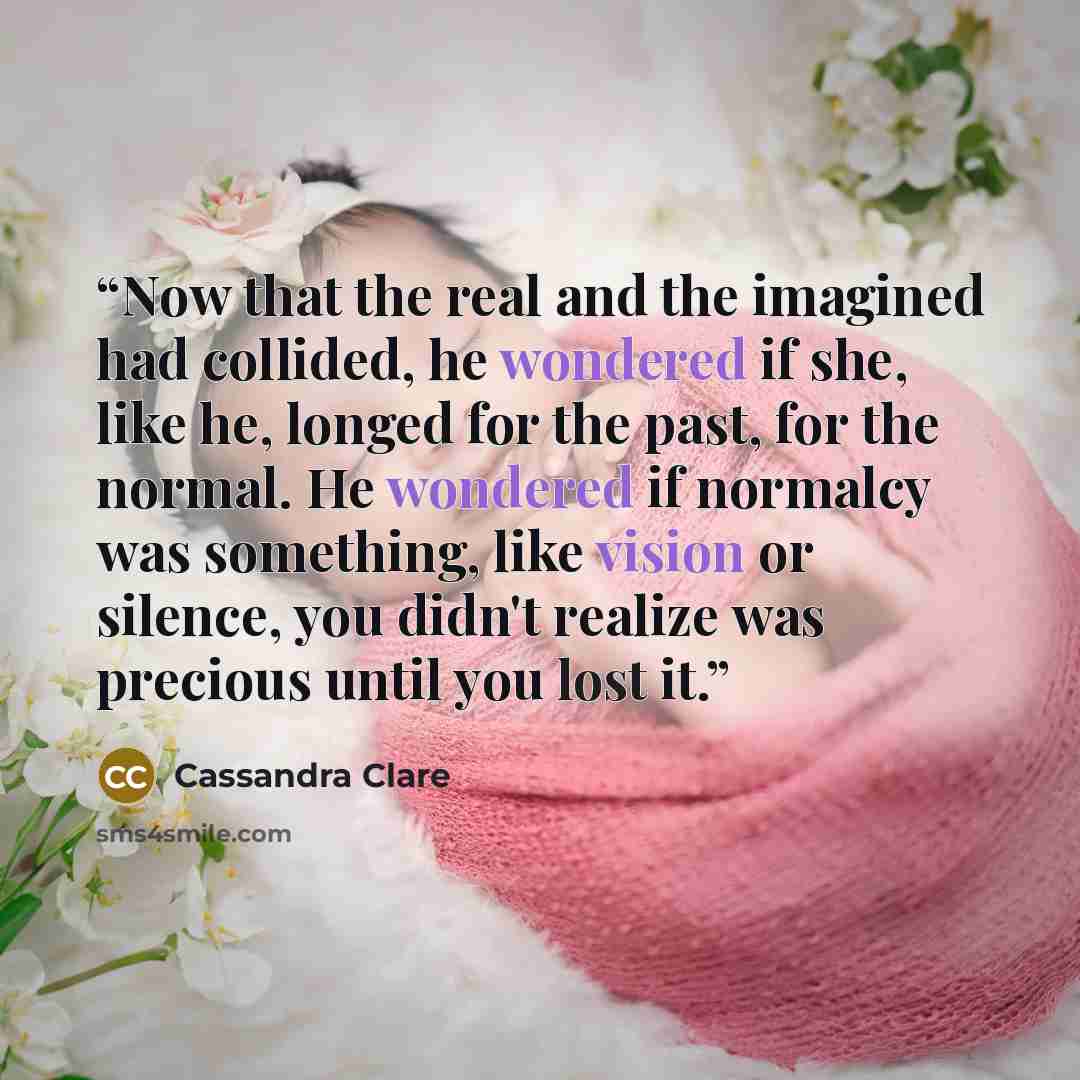 “Now that the real and the imagined had collided, he wondered if she, like he, longed for the past, for the normal. He wondered if normalcy was something, like vision or silence, you didn't realize was precious until you lost it.” quote by Cassandra Clare