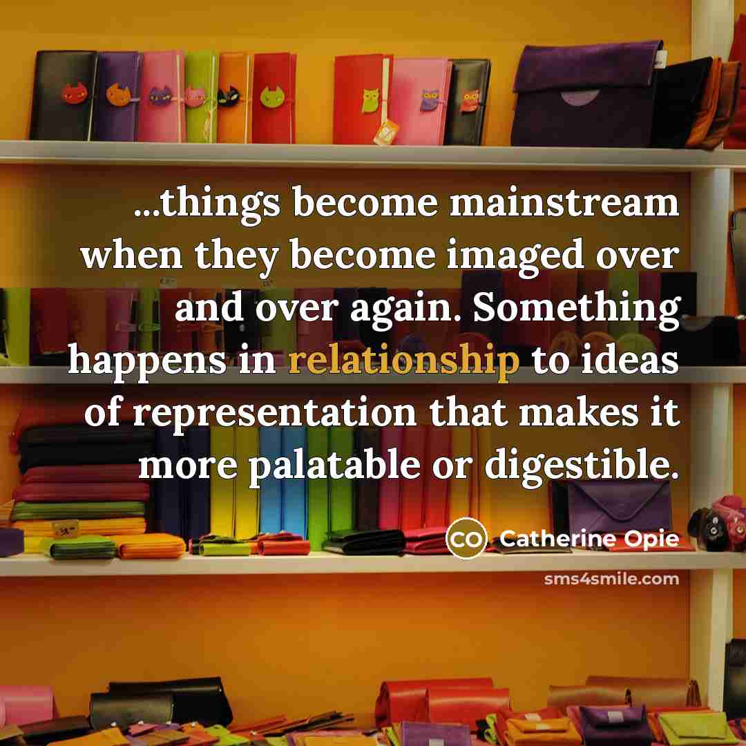 “...things become mainstream when they become imaged over and over again. Something happens in relationship to ideas of representation that makes it more palatable or digestible.” quote by Catherine Opie