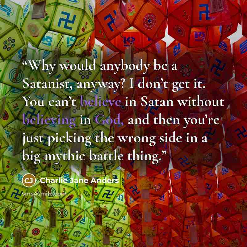 “Why would anybody be a Satanist, anyway? I don’t get it. You can’t believe in Satan without believing in God, and then you’re just picking the wrong side in a big mythic battle thing.” quote by Charlie Jane Anders