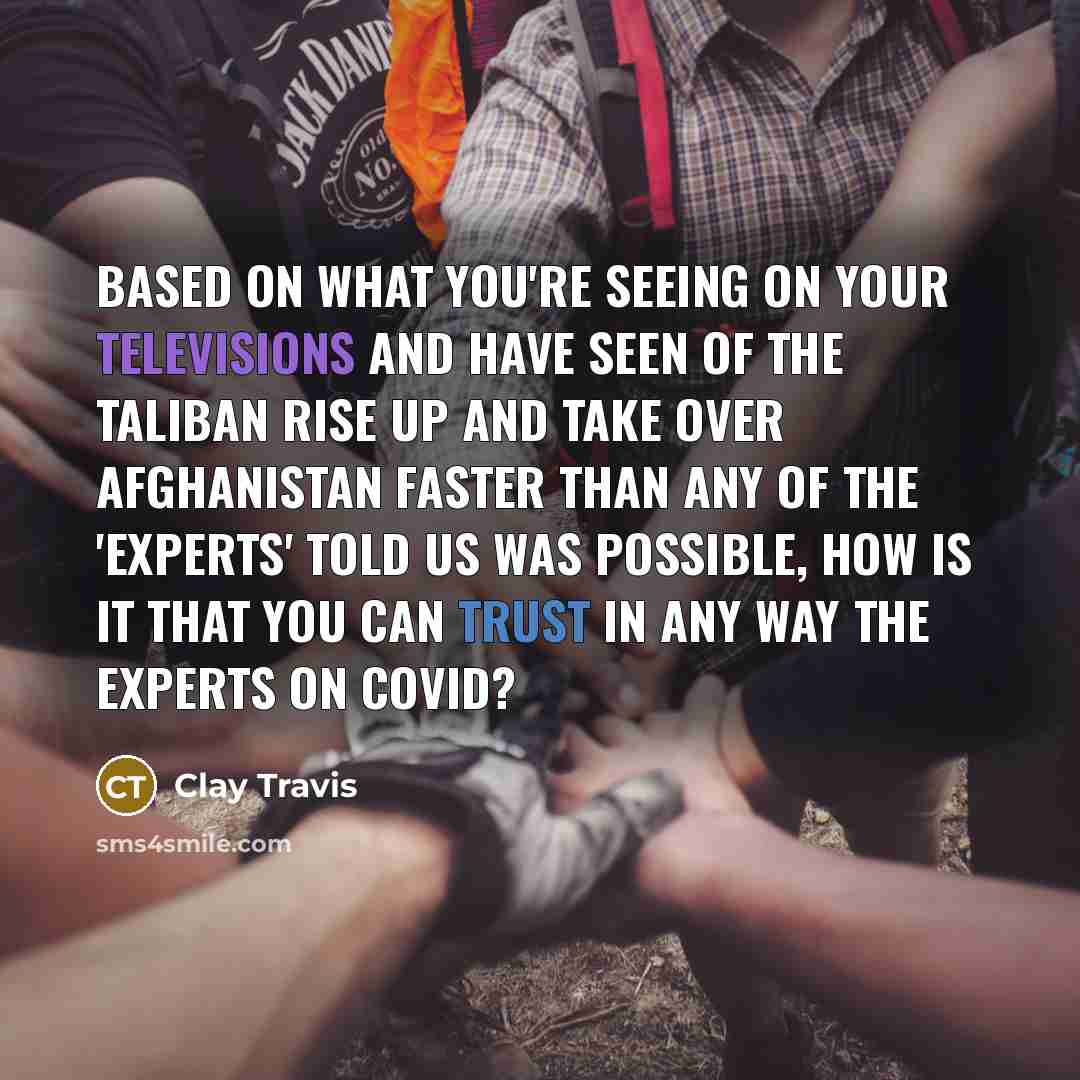 “Based on what you're seeing on your televisions and have seen of the Taliban rise up and take over Afghanistan faster than any of the 'experts' told us was possible, how is it that you can trust in any way the experts on COVID?” quote by Clay Travis