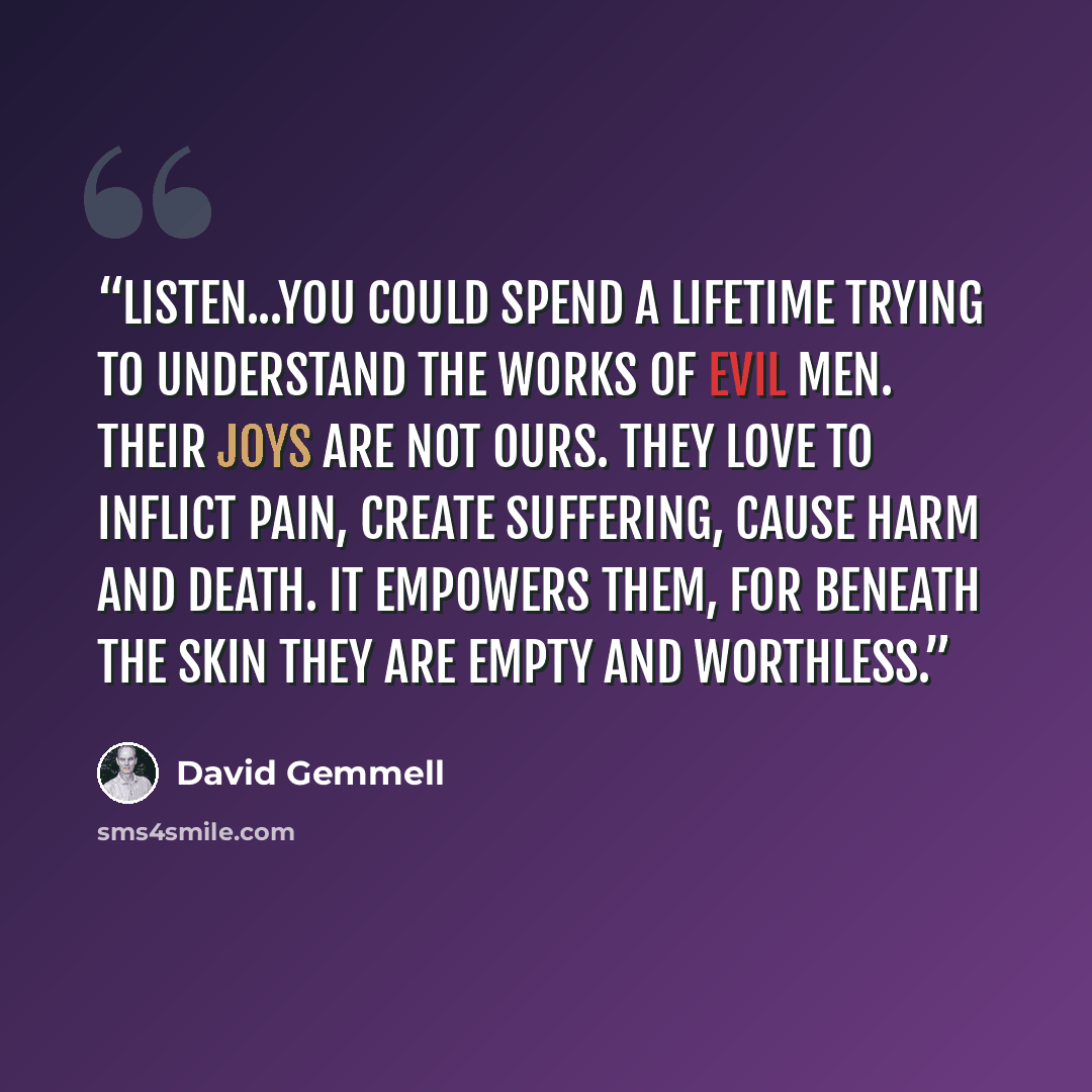 “Listen...You could spend a lifetime trying to understand the works of evil men. Their joys are not ours. They love to inflict pain, create suffering, cause harm and death. It empowers them, for beneath the skin they are empty and worthless.” quote by David Gemmell