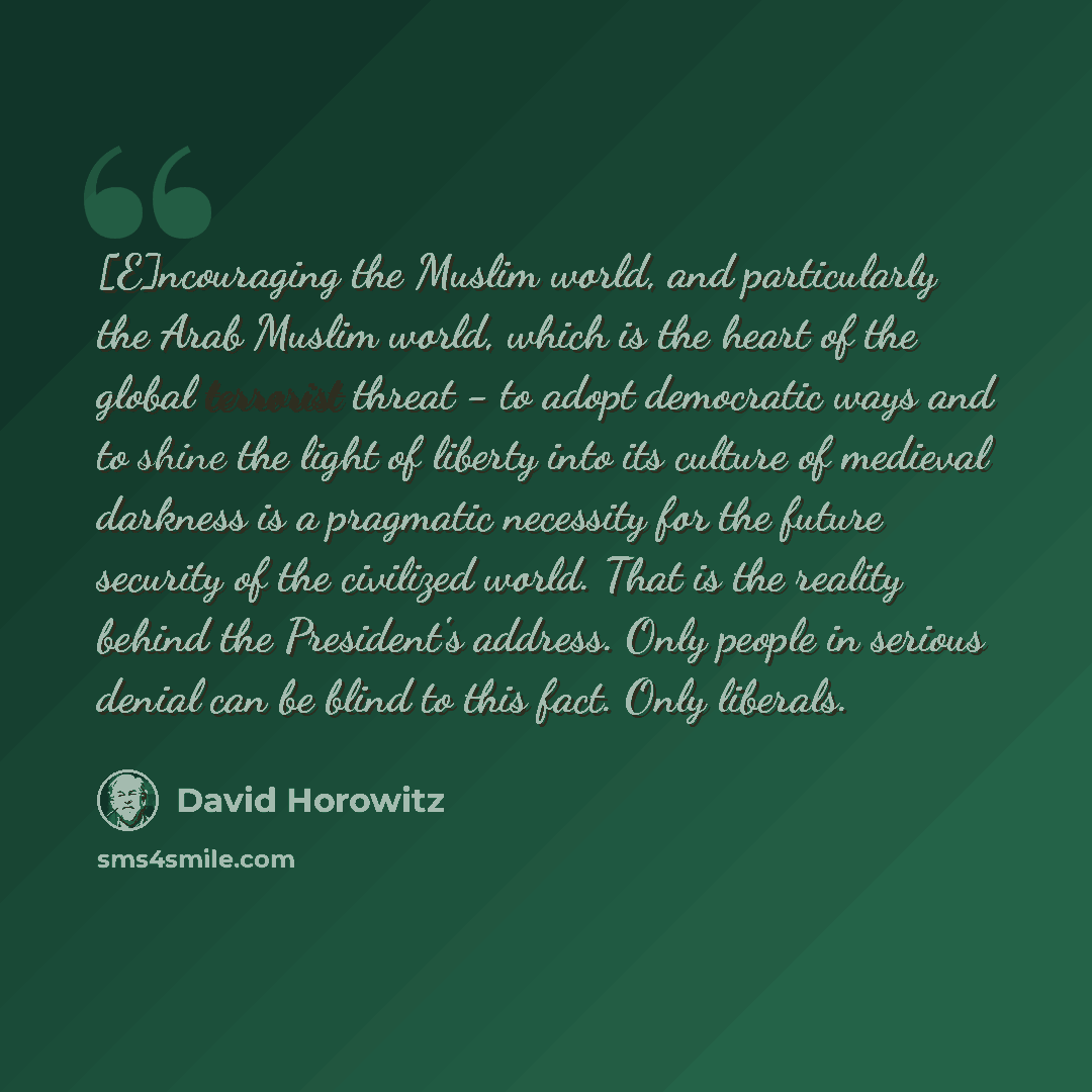 “[E]ncouraging the Muslim world, and particularly the Arab Muslim world, which is the heart of the global terrorist threat - to adopt democratic ways and to shine the light of liberty into its culture of medieval darkness is a pragmatic necessity for the future security of the civilized world. That…” quote by David Horowitz