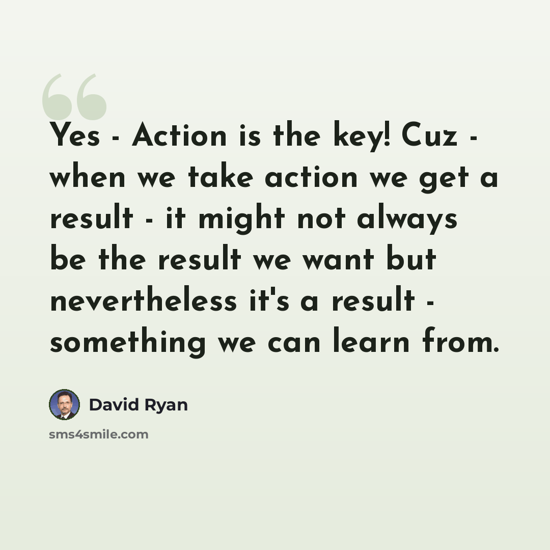 “Yes - Action is the key! Cuz - when we take action we get a result - it might not always be the result we want but nevertheless it's a result - something we can learn from.” quote by David Ryan