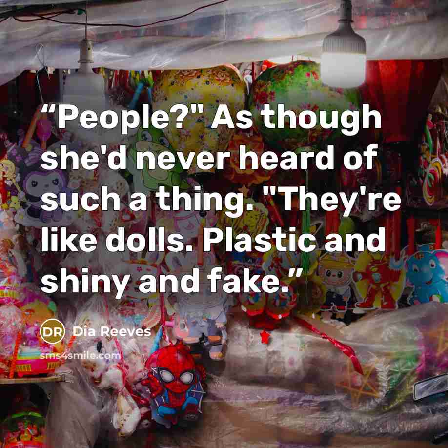 “People?" As though she'd never heard of such a thing. "They're like dolls. Plastic and shiny and fake.” quote by Dia Reeves