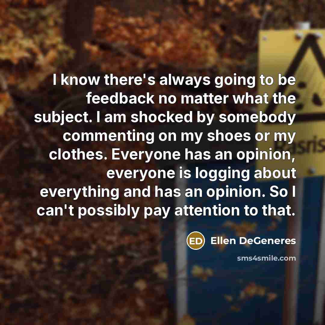“I know there's always going to be feedback no matter what the subject. I am shocked by somebody commenting on my shoes or my clothes. Everyone has an opinion, everyone is logging about everything and has an opinion. So I can't possibly pay attention to that.” quote by Ellen DeGeneres
