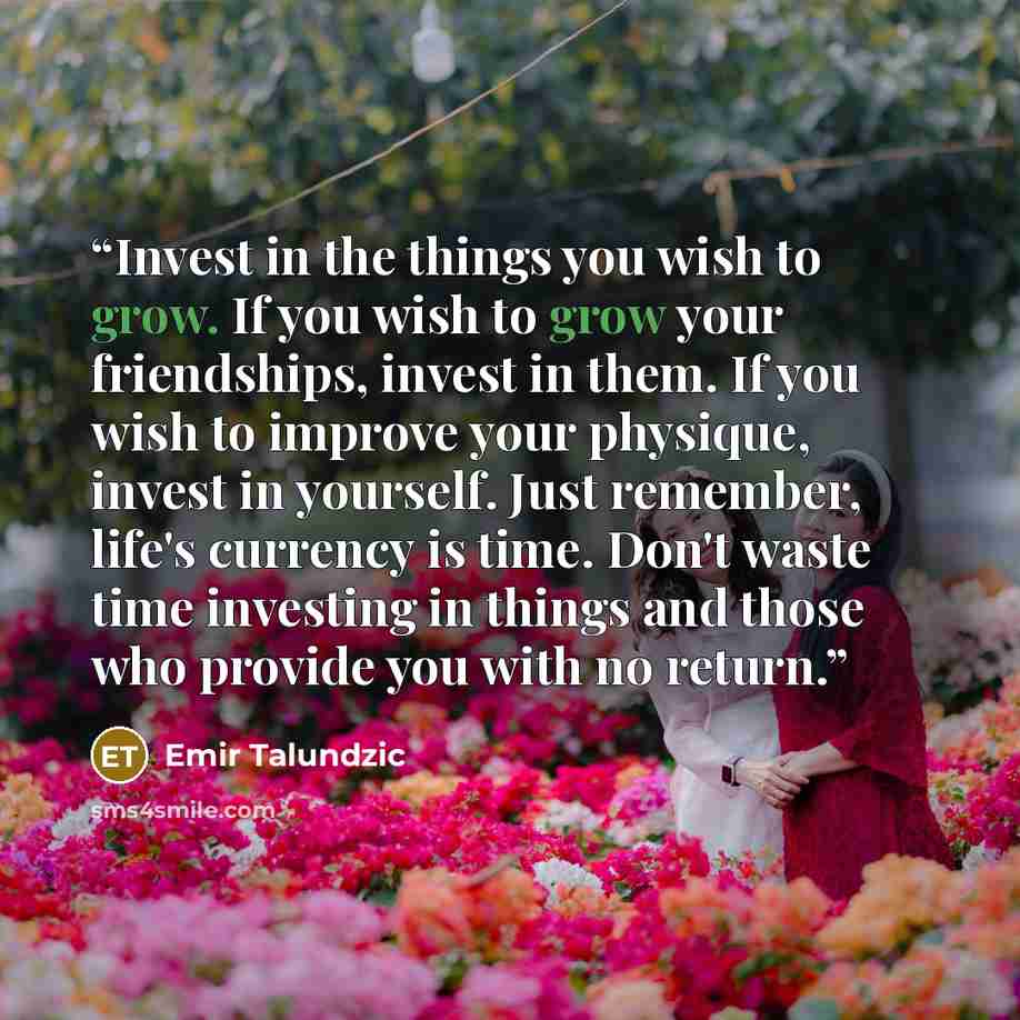 “Invest in the things you wish to grow. If you wish to grow your friendships, invest in them. If you wish to improve your physique, invest in yourself. Just remember, life's currency is time. Don't waste time investing in things and those who provide you with no return.” quote by Emir Talundzic