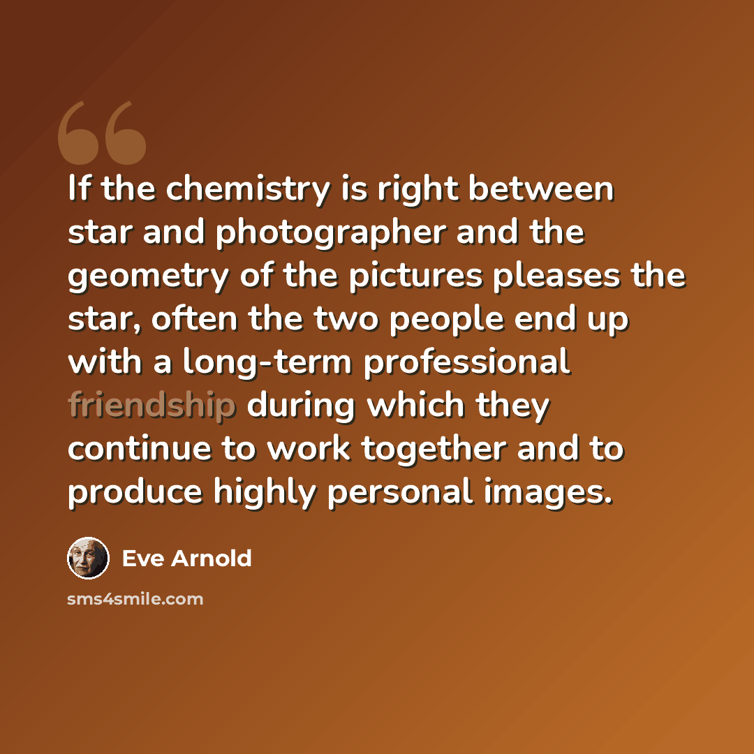 “If the chemistry is right between star and photographer and the geometry of the pictures pleases the star, often the two people end up with a long-term professional friendship during which they continue to work together and to produce highly personal images.” quote by Eve Arnold