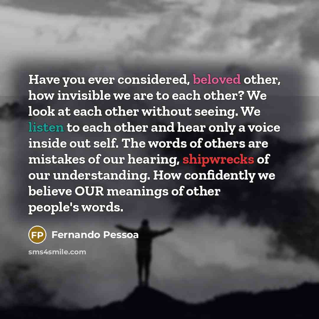“Have you ever considered, beloved other, how invisible we are to each other? We look at each other without seeing. We listen to each other and hear only a voice inside out self. The words of others are mistakes of our hearing, shipwrecks of our understanding. How confidently we believe OUR…” quote by Fernando Pessoa