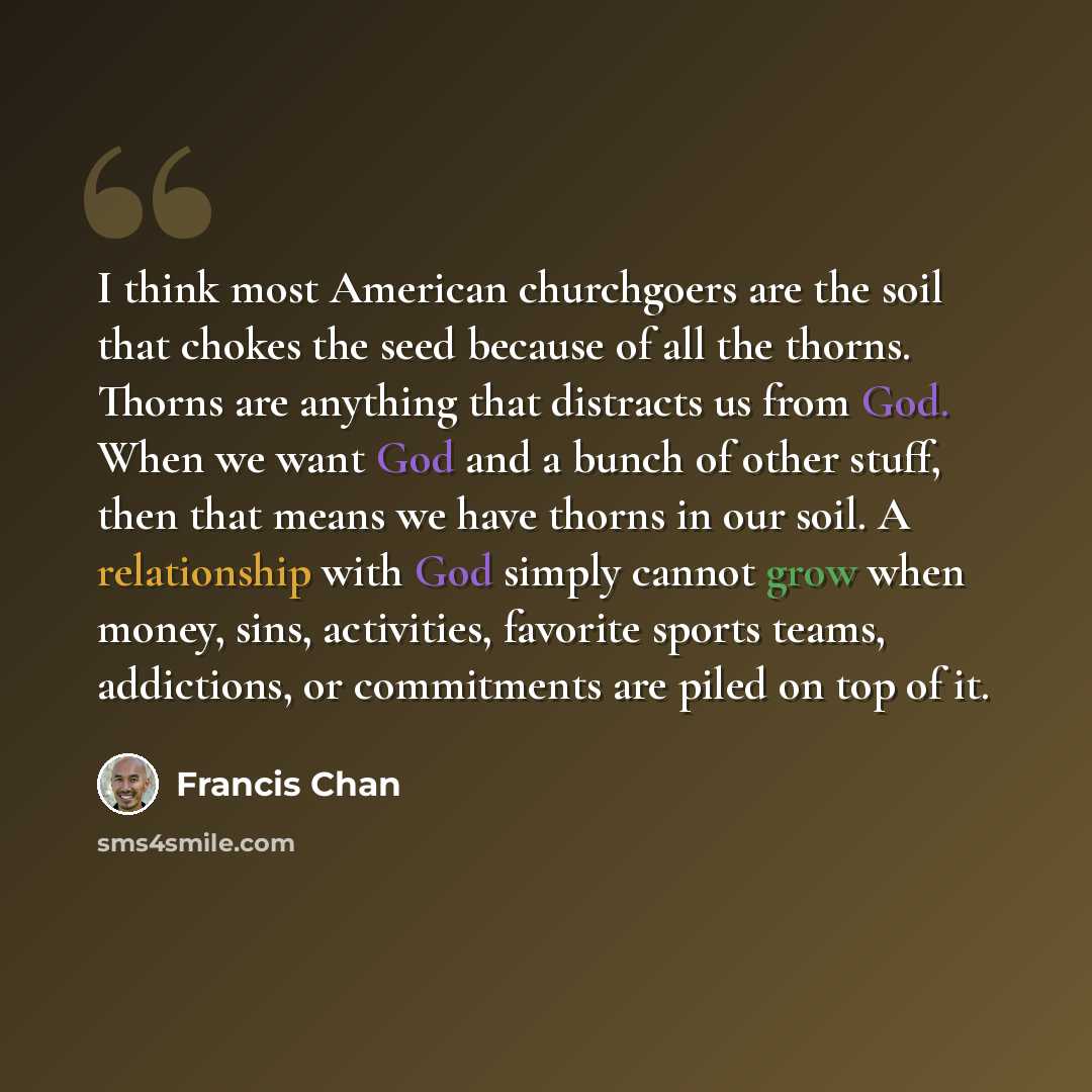 “I think most American churchgoers are the soil that chokes the seed because of all the thorns. Thorns are anything that distracts us from God. When we want God and a bunch of other stuff, then that means we have thorns in our soil. A relationship with God simply cannot grow when money, sins…” quote by Francis Chan