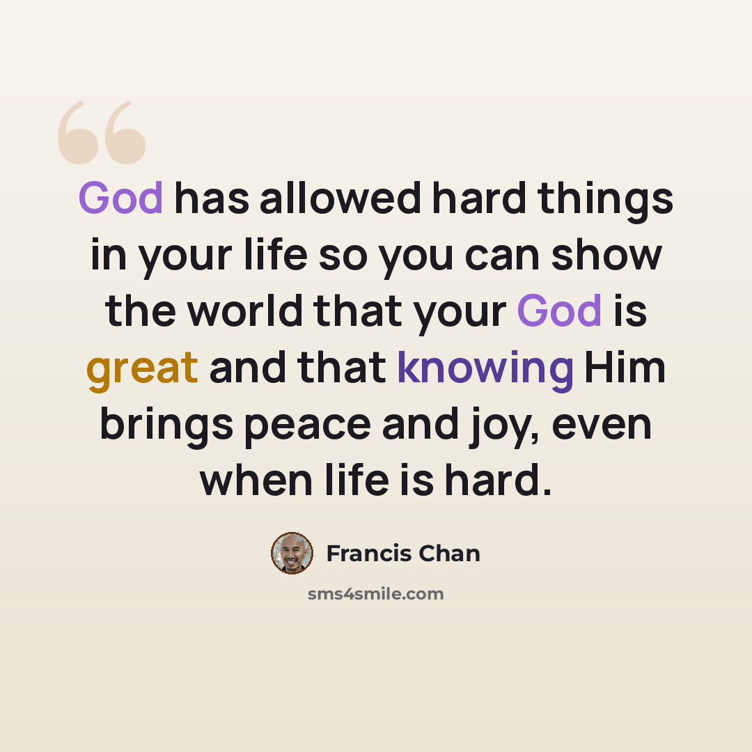 “God has allowed hard things in your life so you can show the world that your God is great and that knowing Him brings peace and joy, even when life is hard.” quote by Francis Chan