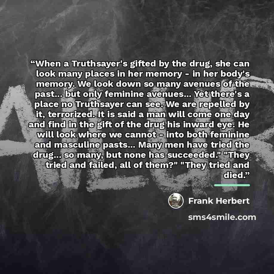 “When a Truthsayer's gifted by the drug, she can look many places in her memory - in her body's memory. We look down so many avenues of the past... but only feminine avenues... Yet there's a place no Truthsayer can see. We are repelled by it, terrorized. It is said a man will come one day and find…” quote by Frank Herbert