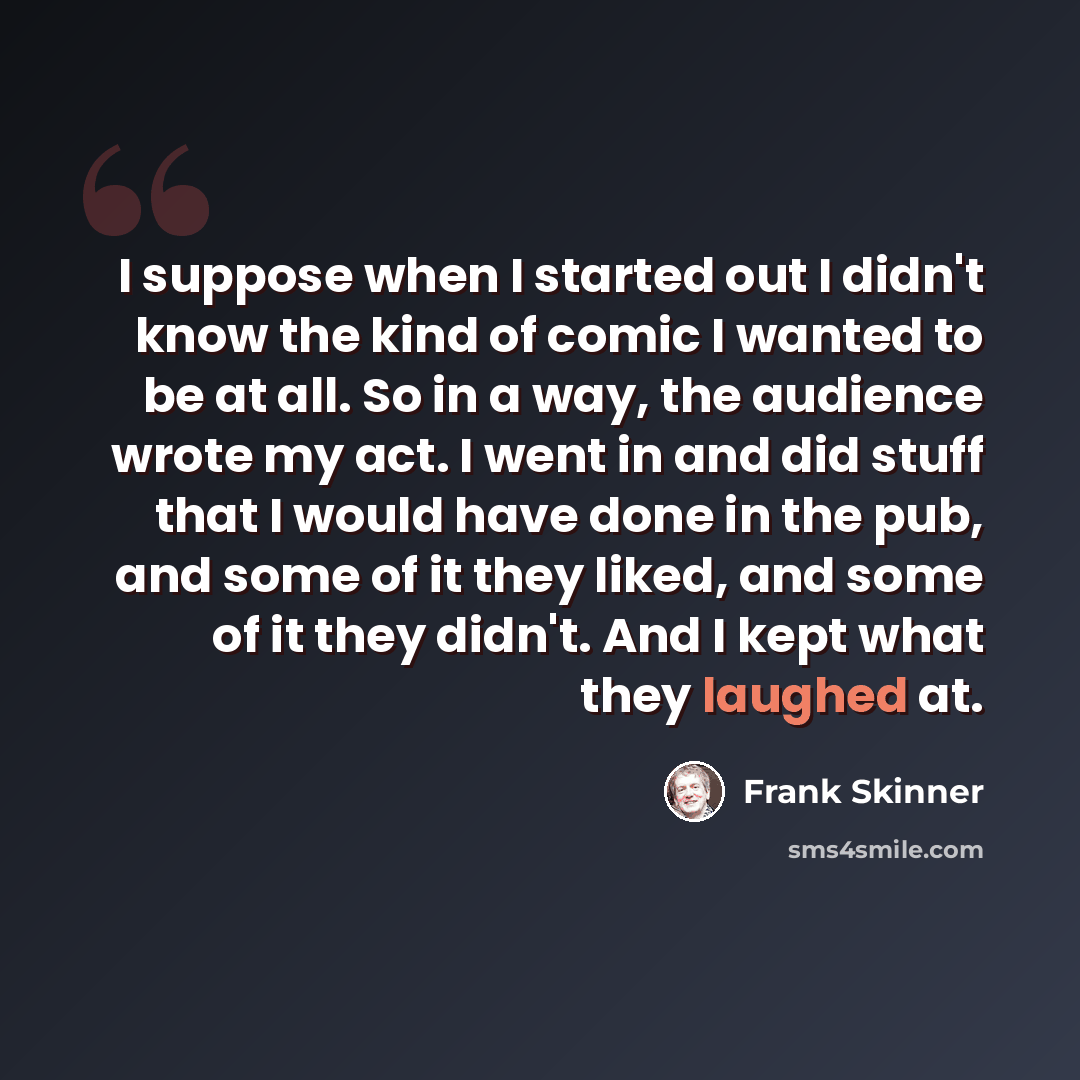 “I suppose when I started out I didn't know the kind of comic I wanted to be at all. So in a way, the audience wrote my act. I went in and did stuff that I would have done in the pub, and some of it they liked, and some of it they didn't. And I kept what they laughed at.” quote by Frank Skinner