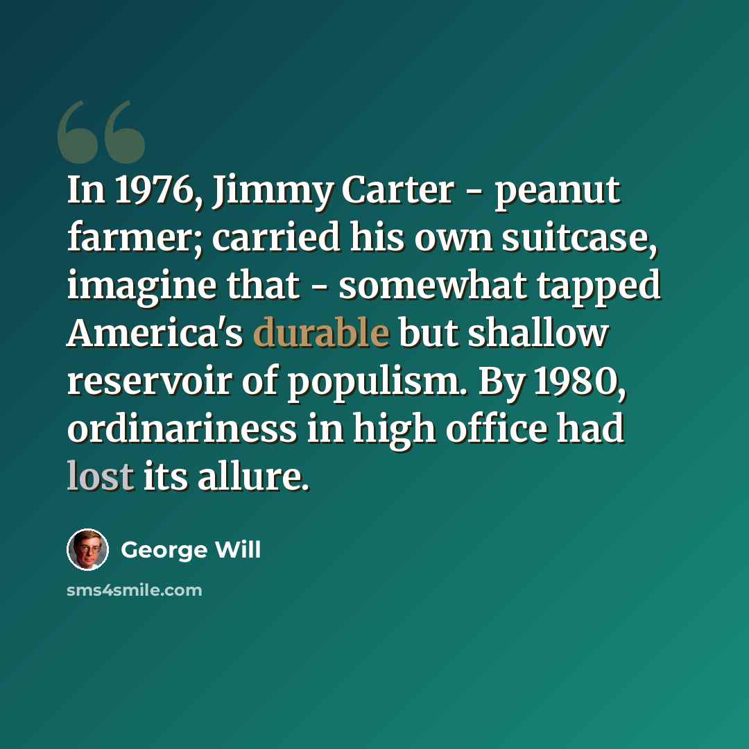“In 1976, Jimmy Carter - peanut farmer; carried his own suitcase, imagine that - somewhat tapped America's durable but shallow reservoir of populism. By 1980, ordinariness in high office had lost its allure.” quote by George Will