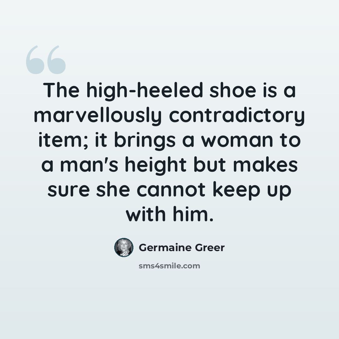 “The high-heeled shoe is a marvellously contradictory item; it brings a woman to a man's height but makes sure she cannot keep up with him.” quote by Germaine Greer