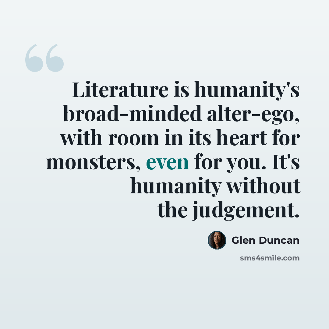 “Literature is humanity's broad-minded alter-ego, with room in its heart for monsters, even for you. It's humanity without the judgement.” quote by Glen Duncan