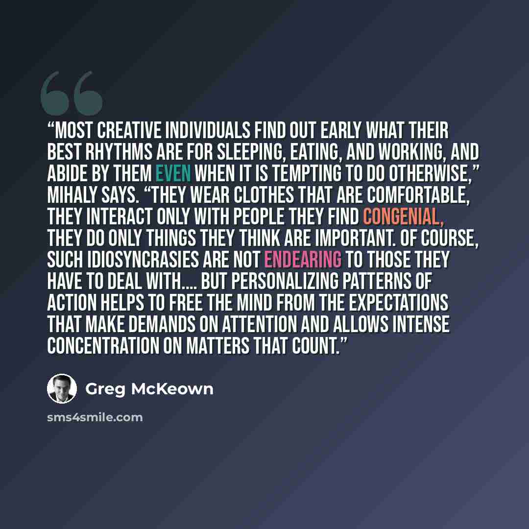 “Most creative individuals find out early what their best rhythms are for sleeping, eating, and working, and abide by them even when it is tempting to do otherwise,” Mihaly says. “They wear clothes that are comfortable, they interact only with people they find congenial, they do only things they…” quote by Greg McKeown