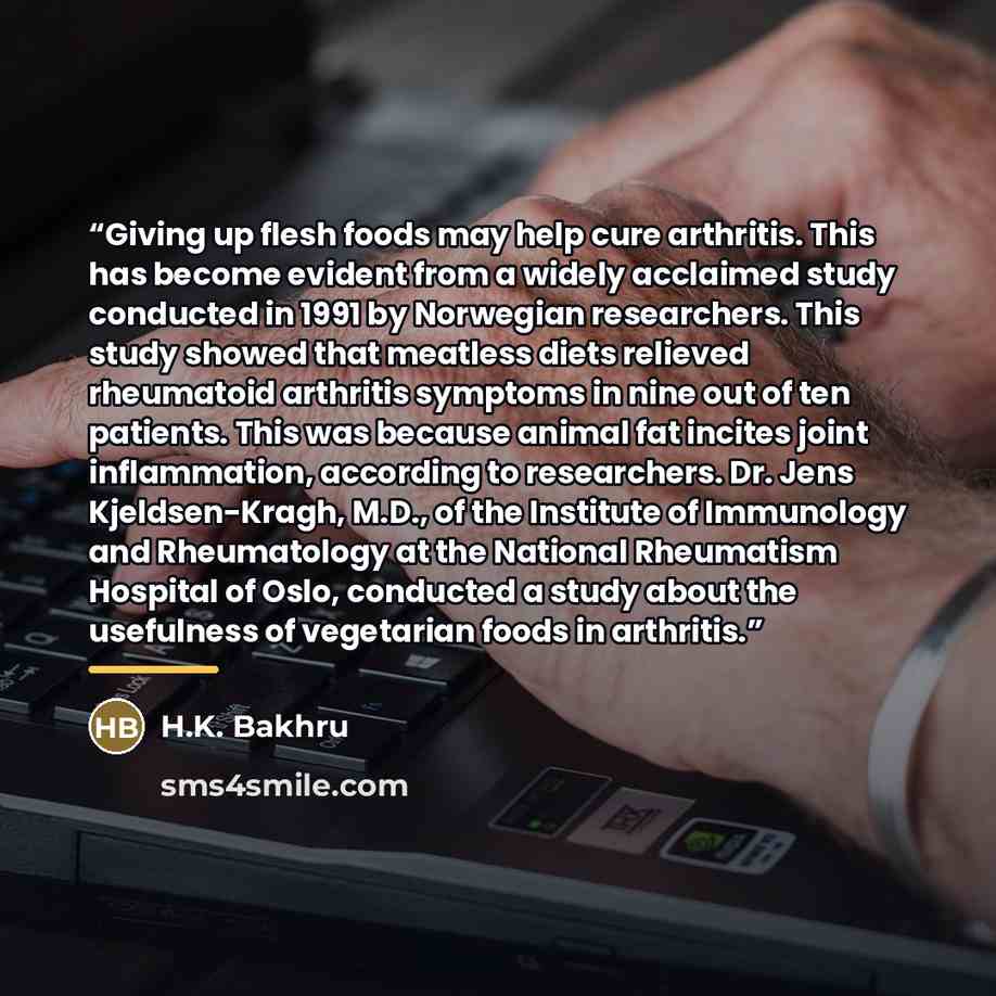 “Giving up flesh foods may help cure arthritis. This has become evident from a widely acclaimed study conducted in 1991 by Norwegian researchers. This study showed that meatless diets relieved rheumatoid arthritis symptoms in nine out of ten patients. This was because animal fat incites joint…” quote by H.K. Bakhru
