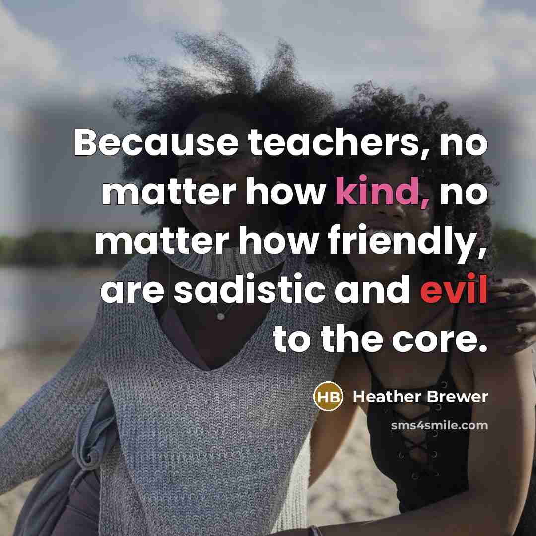 “Because teachers, no matter how kind, no matter how friendly, are sadistic and evil to the core.” quote by Heather Brewer
