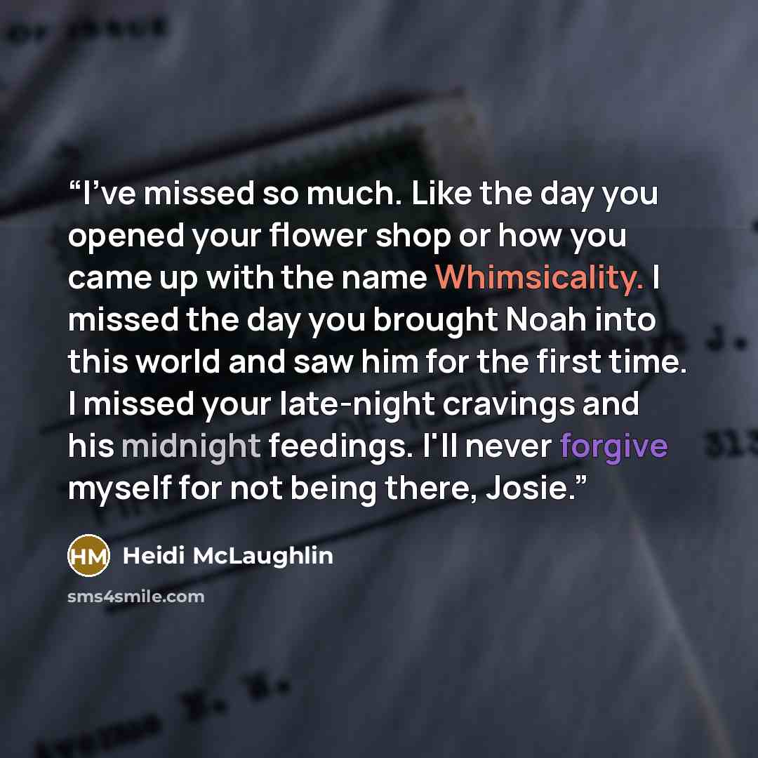 “I've missed so much. Like the day you opened your flower shop or how you came up with the name Whimsicality. I missed the day you brought Noah into this world and saw him for the first time. I missed your late-night cravings and his midnight feedings. I'll never forgive myself for not being there…” quote by Heidi McLaughlin