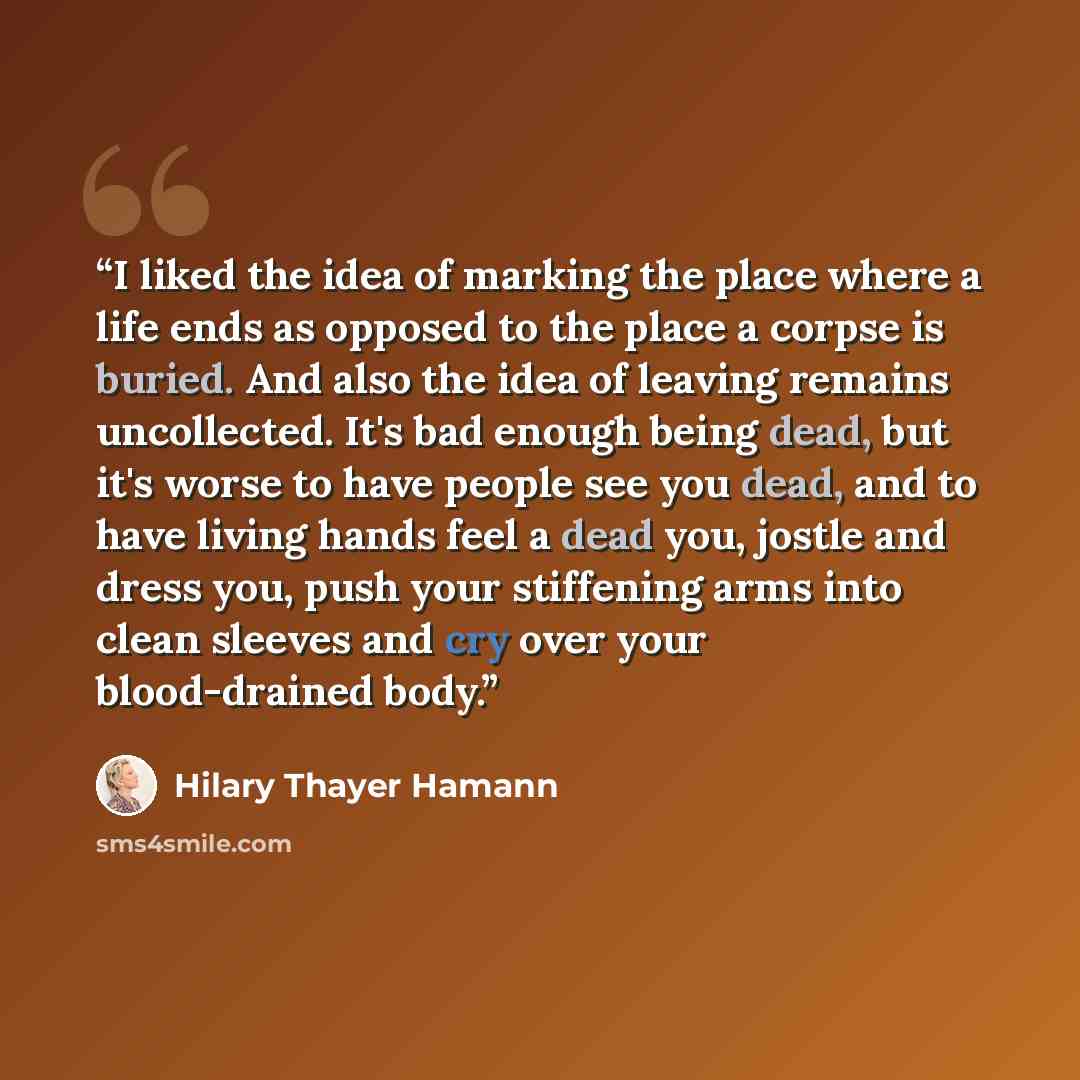 “I liked the idea of marking the place where a life ends as opposed to the place a corpse is buried. And also the idea of leaving remains uncollected. It's bad enough being dead, but it's worse to have people see you dead, and to have living hands feel a dead you, jostle and dress you, push your…” quote by Hilary Thayer Hamann