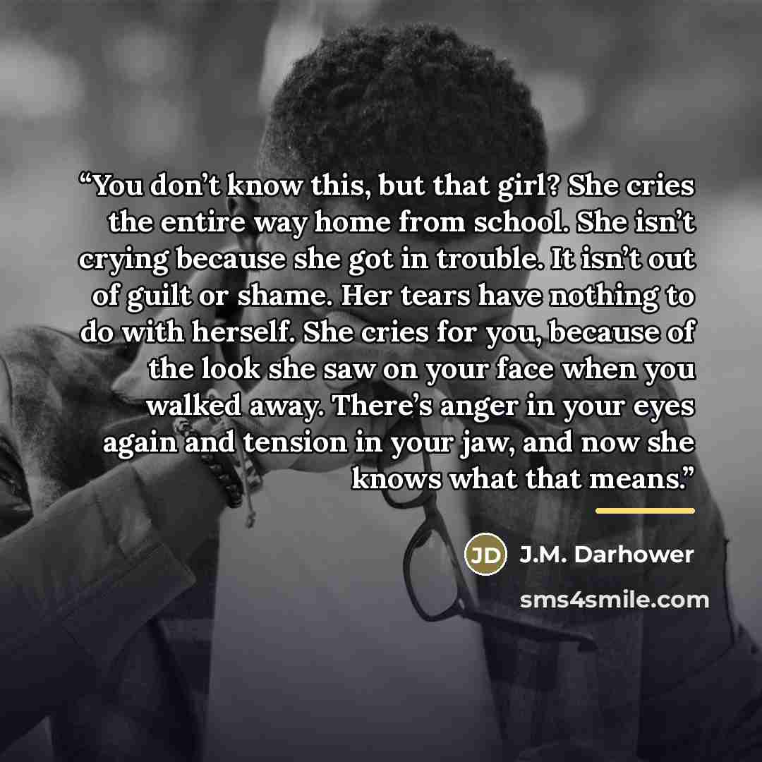 “You don’t know this, but that girl? She cries the entire way home from school. She isn’t crying because she got in trouble. It isn’t out of guilt or shame. Her tears have nothing to do with herself. She cries for you, because of the look she saw on your face when you walked away. There’s anger in…” quote by J.M. Darhower
