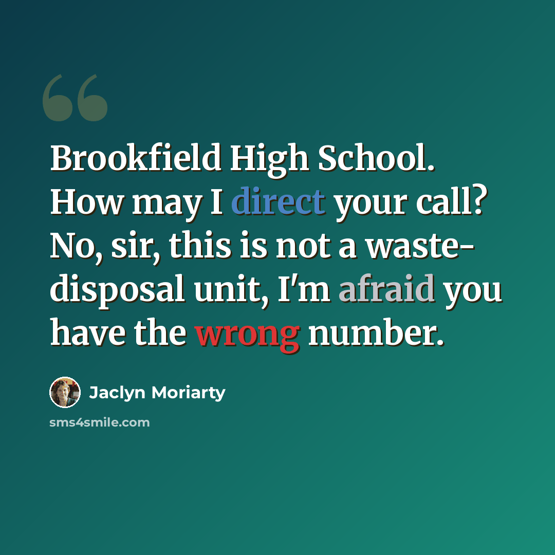 “Brookfield High School. How may I direct your call? No, sir, this is not a waste- disposal unit, I'm afraid you have the wrong number.” quote by Jaclyn Moriarty