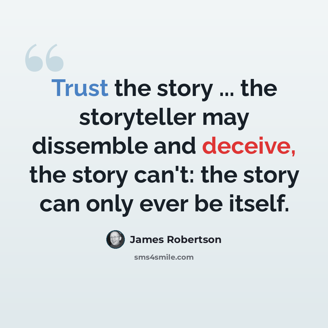 “Trust the story ... the storyteller may dissemble and deceive, the story can't: the story can only ever be itself.” quote by James Robertson