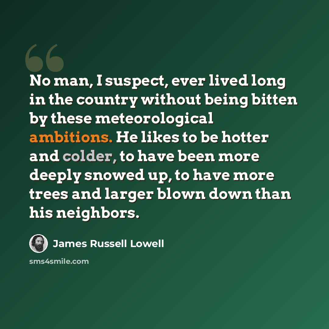 “No man, I suspect, ever lived long in the country without being bitten by these meteorological ambitions. He likes to be hotter and colder, to have been more deeply snowed up, to have more trees and larger blown down than his neighbors.” quote by James Russell Lowell