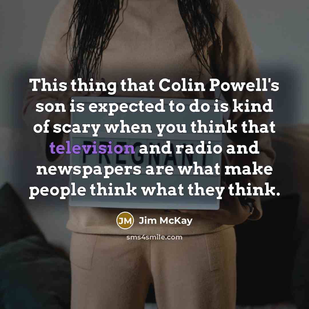 “This thing that Colin Powell's son is expected to do is kind of scary when you think that television and radio and newspapers are what make people think what they think.” quote by Jim McKay