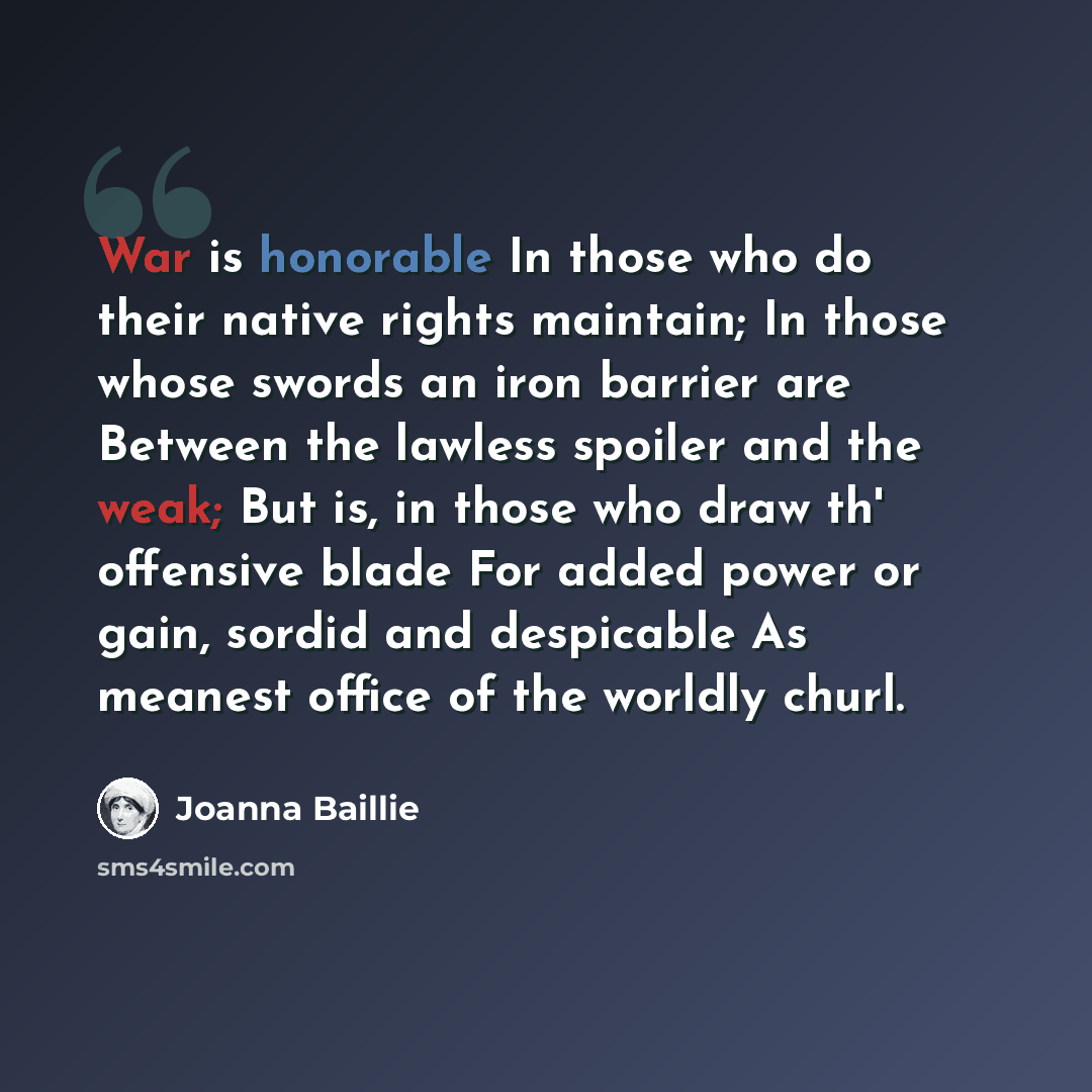 “War is honorable In those who do their native rights maintain; In those whose swords an iron barrier are Between the lawless spoiler and the weak; But is, in those who draw th' offensive blade For added power or gain, sordid and despicable As meanest office of the worldly churl.” quote by Joanna Baillie