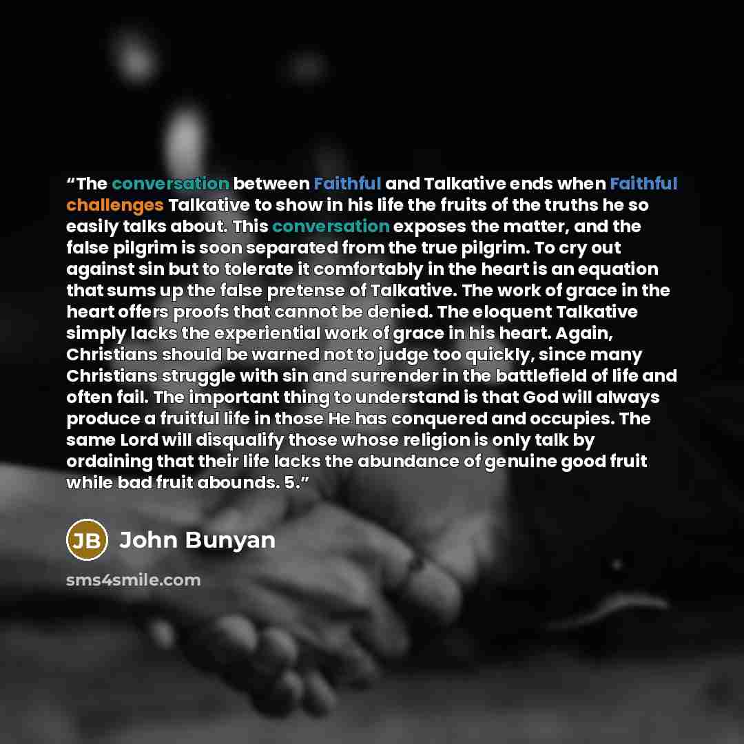 “The conversation between Faithful and Talkative ends when Faithful challenges Talkative to show in his life the fruits of the truths he so easily talks about. This conversation exposes the matter, and the false pilgrim is soon separated from the true pilgrim. To cry out against sin but to tolerate…” quote by John Bunyan