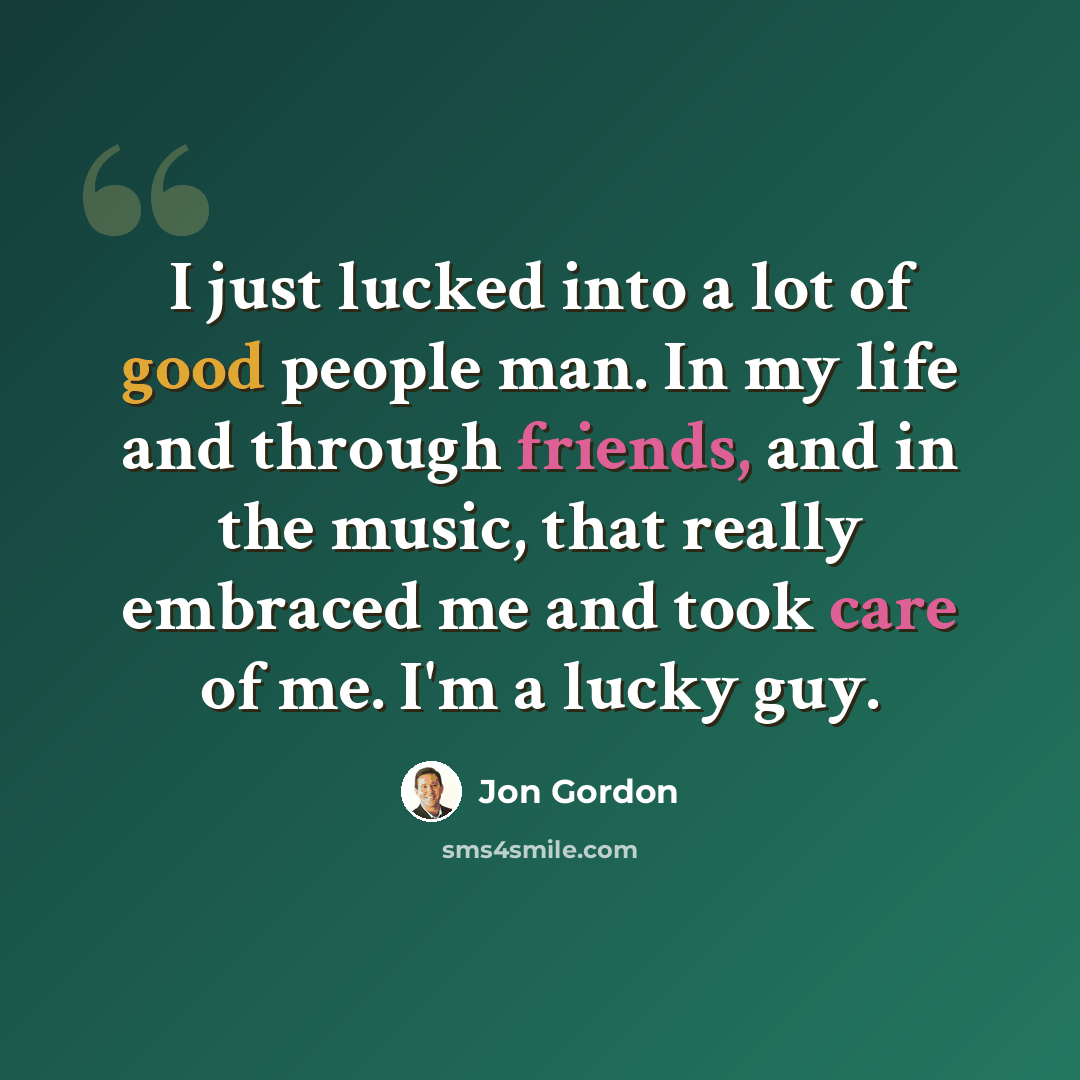 “I just lucked into a lot of good people man. In my life and through friends, and in the music, that really embraced me and took care of me. I'm a lucky guy.” quote by Jon Gordon