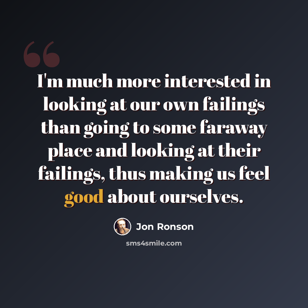 “I'm much more interested in looking at our own failings than going to some faraway place and looking at their failings, thus making us feel good about ourselves.” quote by Jon Ronson
