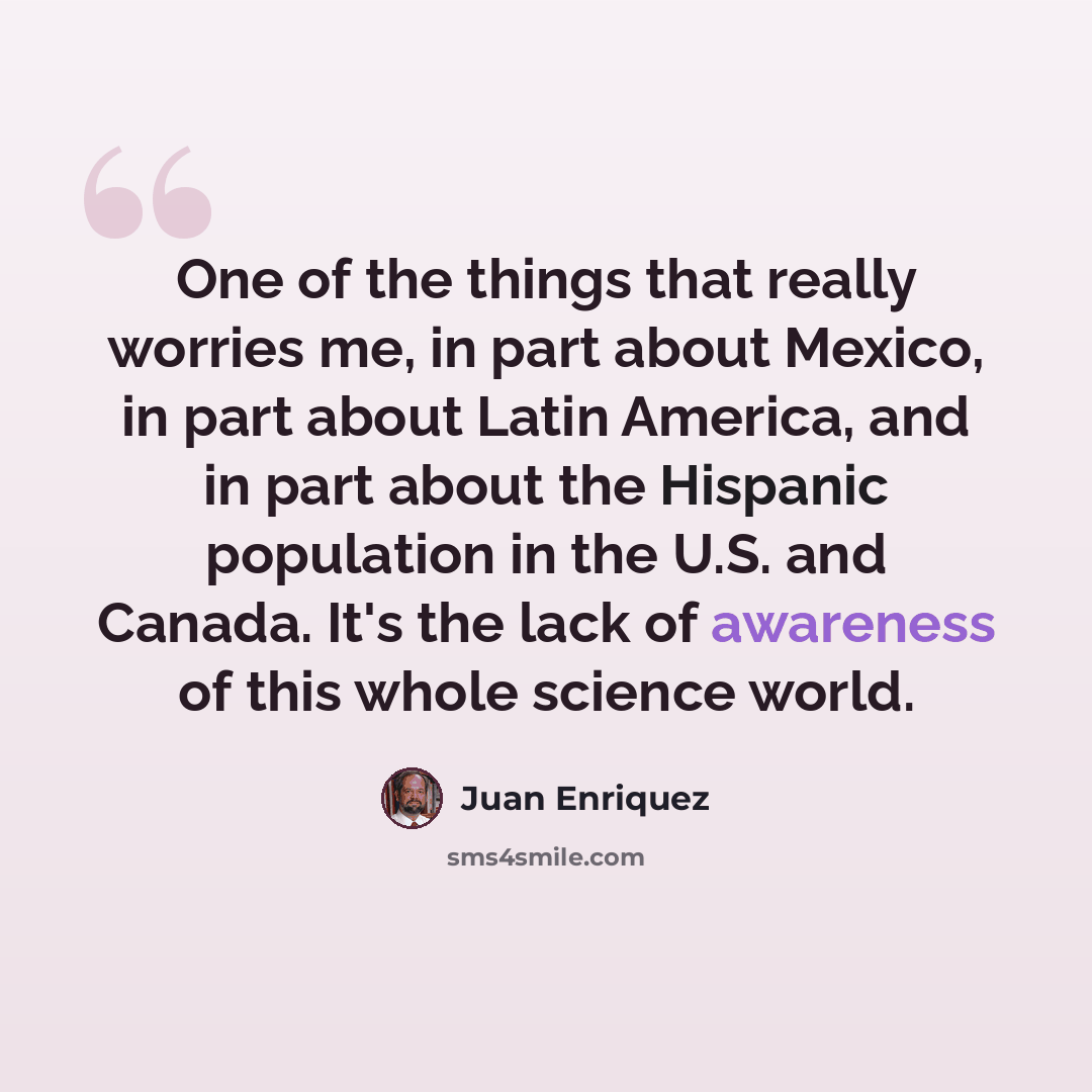 “One of the things that really worries me, in part about Mexico, in part about Latin America, and in part about the Hispanic population in the U.S. and Canada. It's the lack of awareness of this whole science world.” quote by Juan Enriquez