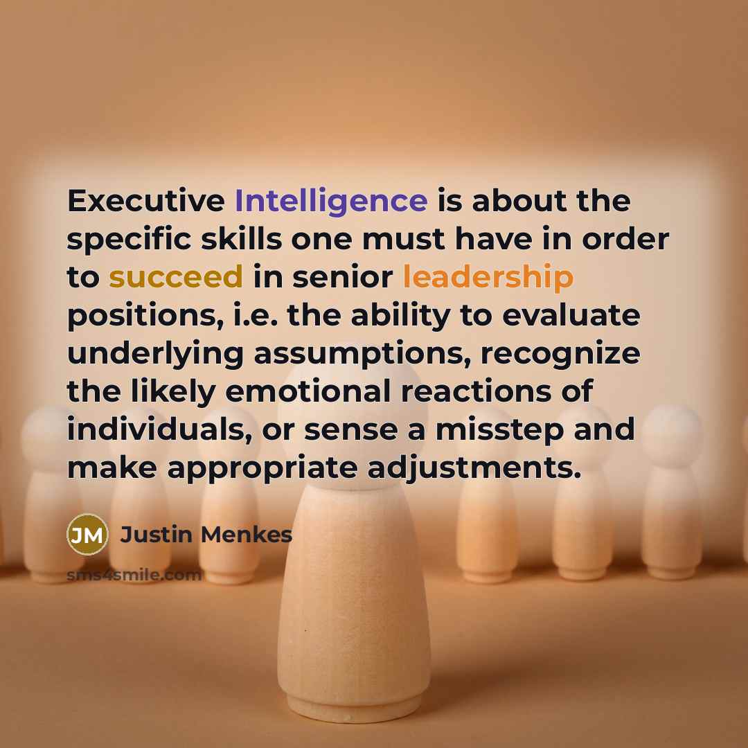 “Executive Intelligence is about the specific skills one must have in order to succeed in senior leadership positions, i.e. the ability to evaluate underlying assumptions, recognize the likely emotional reactions of individuals, or sense a misstep and make appropriate adjustments.” quote by Justin Menkes