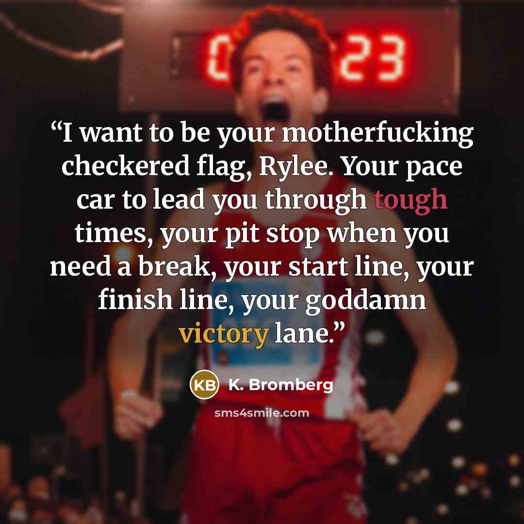 “I want to be your motherfucking checkered flag, Rylee. Your pace car to lead you through tough times, your pit stop when you need a break, your start line, your finish line, your goddamn victory lane.” quote by K. Bromberg
