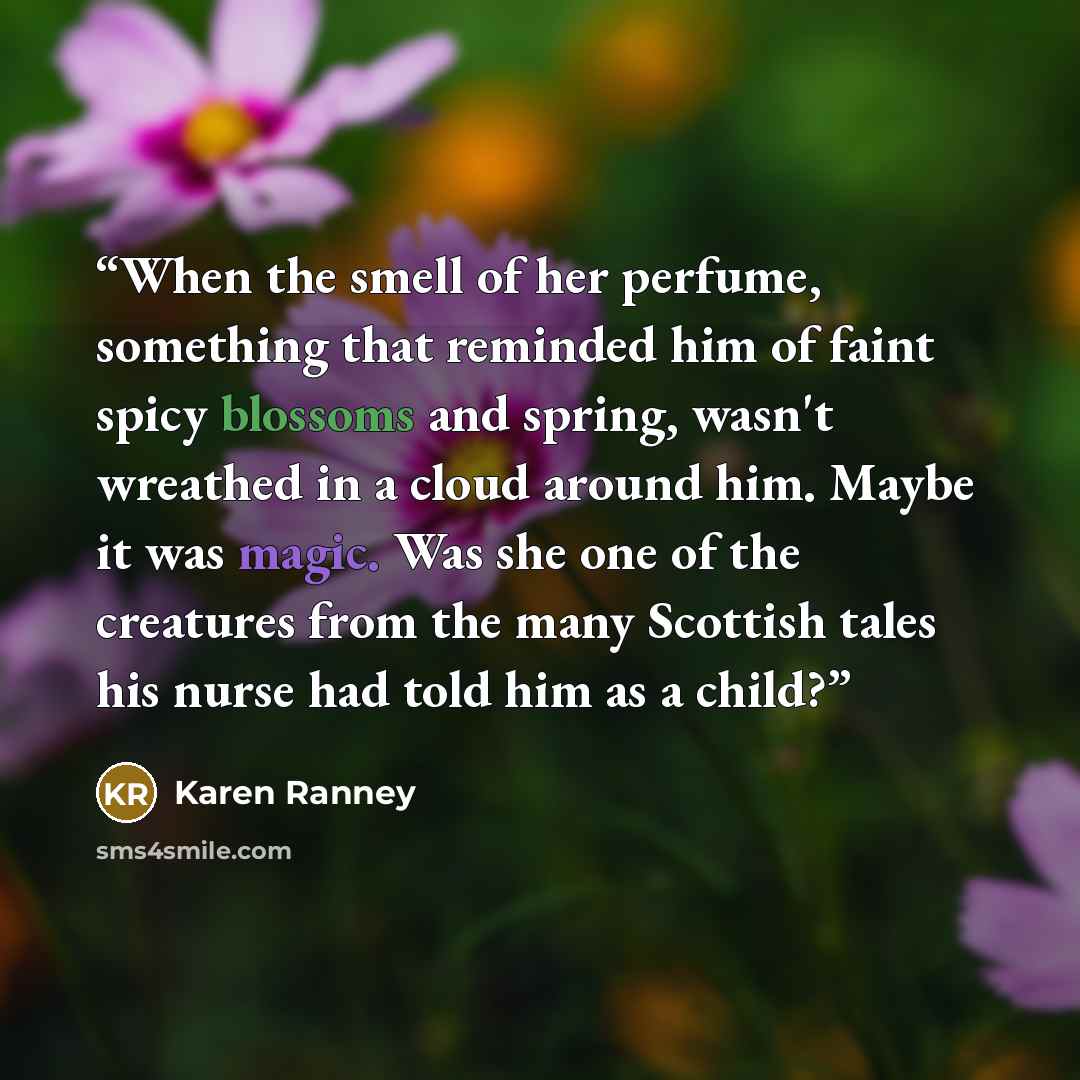 “When the smell of her perfume, something that reminded him of faint spicy blossoms and spring, wasn't wreathed in a cloud around him. Maybe it was magic. Was she one of the creatures from the many Scottish tales his nurse had told him as a child?” quote by Karen Ranney