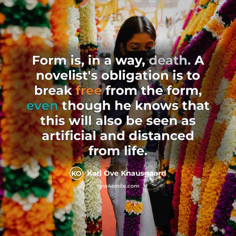 “Form is, in a way, death. A novelist's obligation is to break free from the form, even though he knows that this will also be seen as artificial and distanced from life.” quote by Karl Ove Knausgaard