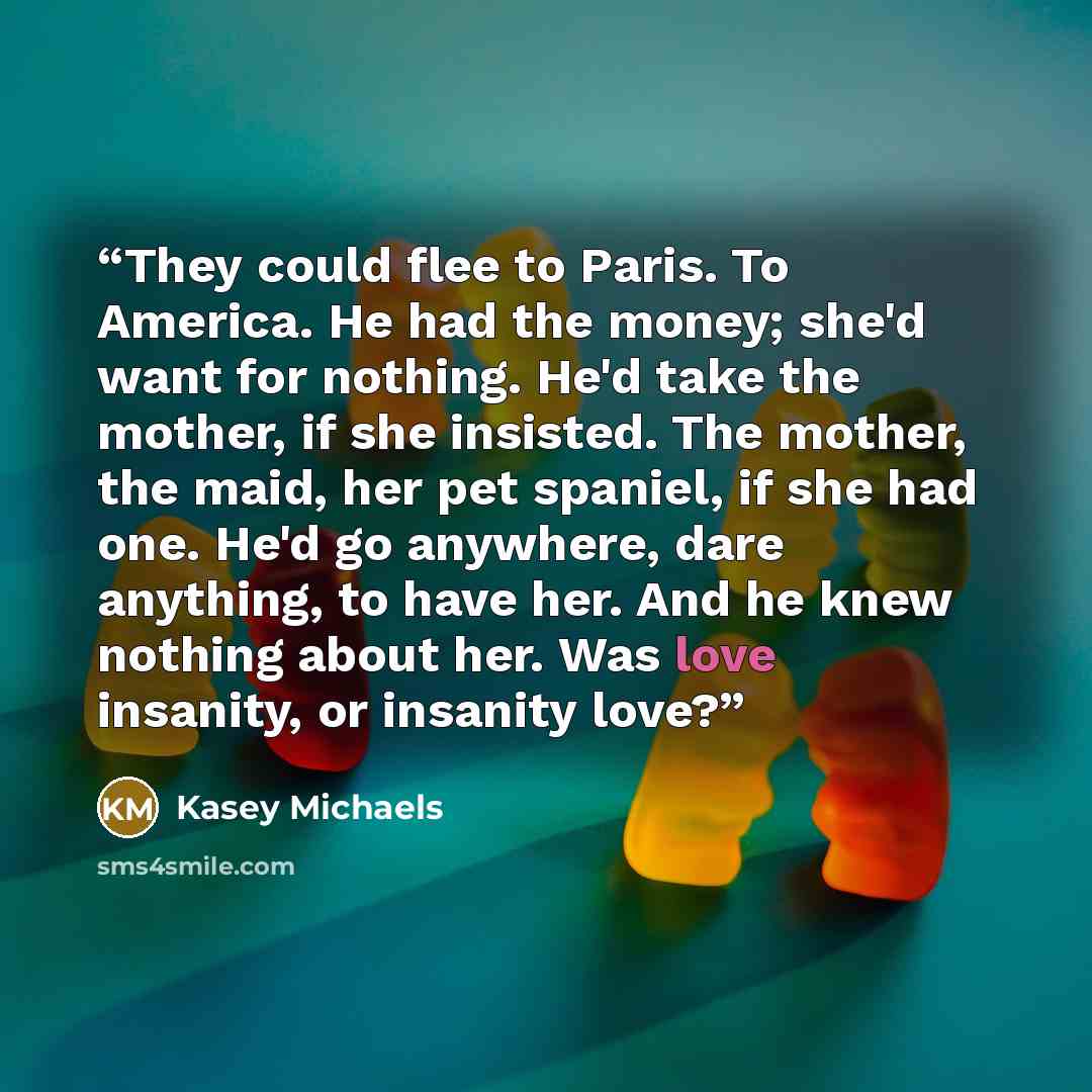 “They could flee to Paris. To America. He had the money; she'd want for nothing. He'd take the mother, if she insisted. The mother, the maid, her pet spaniel, if she had one. He'd go anywhere, dare anything, to have her. And he knew nothing about her. Was love insanity, or insanity love?” quote by Kasey Michaels