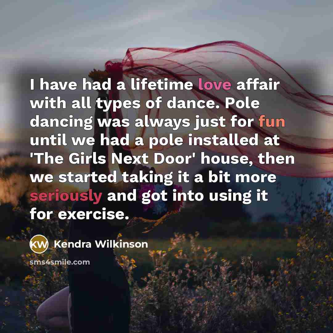 “I have had a lifetime love affair with all types of dance. Pole dancing was always just for fun until we had a pole installed at 'The Girls Next Door' house, then we started taking it a bit more seriously and got into using it for exercise.” quote by Kendra Wilkinson