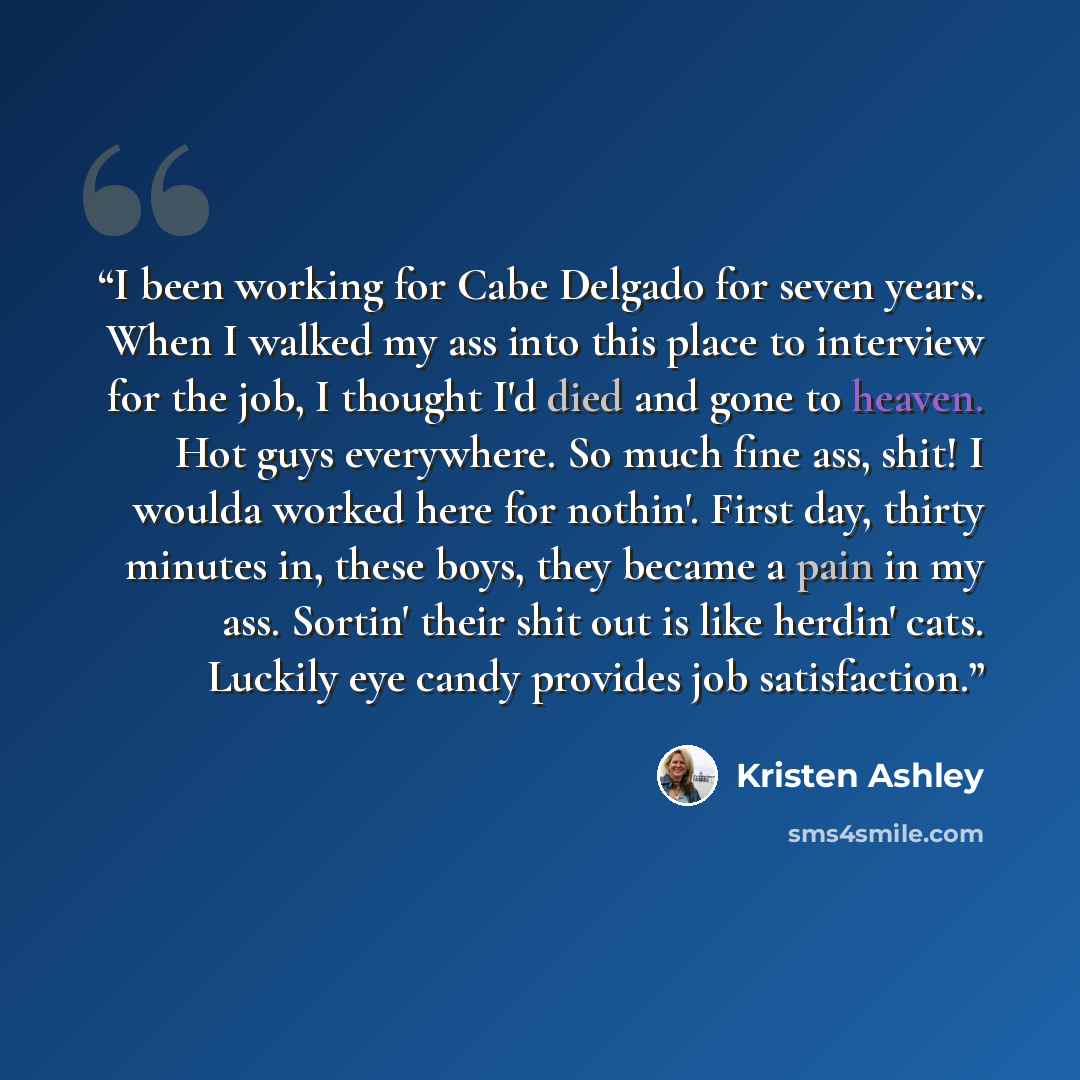 “I been working for Cabe Delgado for seven years. When I walked my ass into this place to interview for the job, I thought I'd died and gone to heaven. Hot guys everywhere. So much fine ass, shit! I woulda worked here for nothin'. First day, thirty minutes in, these boys, they became a pain in my…” quote by Kristen Ashley