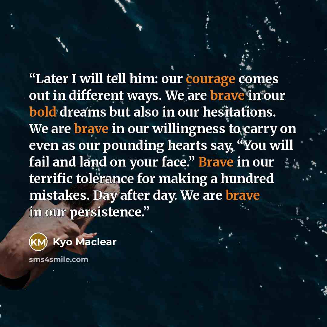 “Later I will tell him: our courage comes out in different ways. We are brave in our bold dreams but also in our hesitations. We are brave in our willingness to carry on even as our pounding hearts say, “You will fail and land on your face.” Brave in our terrific tolerance for making a hundred…” quote by Kyo Maclear