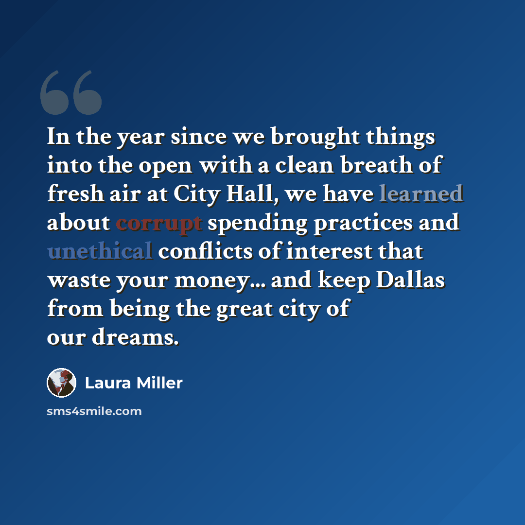“In the year since we brought things into the open with a clean breath of fresh air at City Hall, we have learned about corrupt spending practices and unethical conflicts of interest that waste your money... and keep Dallas from being the great city of our dreams.” quote by Laura Miller